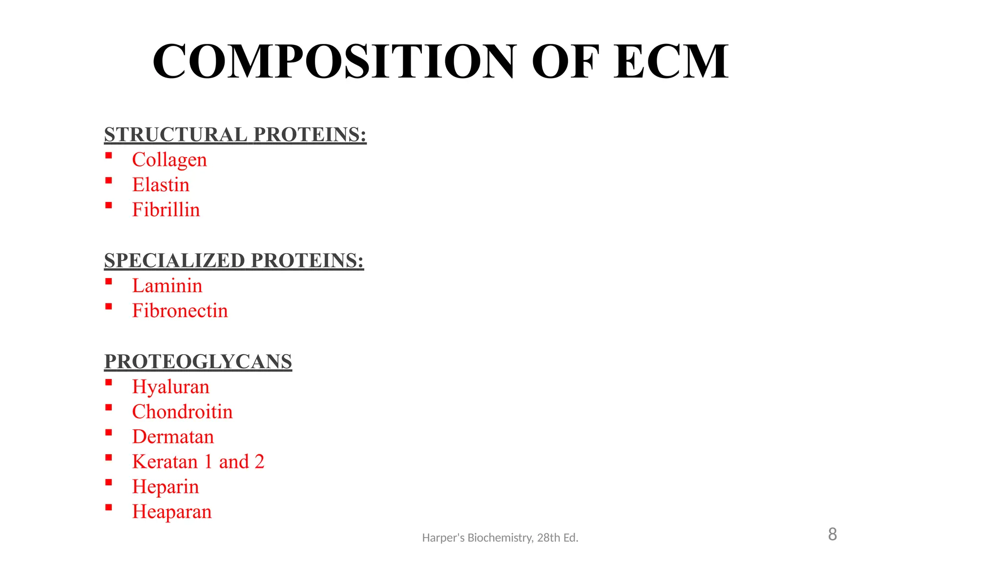 COMPOSITION OF ECM
STRUCTURAL PROTEINS:
 Collagen
 Elastin
 Fibrillin
SPECIALIZED PROTEINS:
 Laminin
 Fibronectin
PROTEOGLYCANS
 Hyaluran
 Chondroitin
 Dermatan
 Keratan 1 and 2
 Heparin
 Heaparan
Harper's Biochemistry, 28th Ed. 8
 
