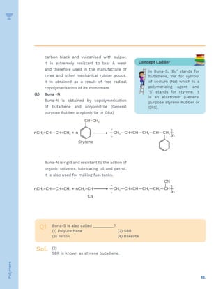 10.
Polymers
carbon black and vulcanised with sulpur.
It is extremely resistant to tear  wear
and therefore used in the manufacture of
tyres and other mechanical rubber goods.
It is obtained as a result of free radical
copolymerisation of its monomers.
(b) Buna -N
Buna-N is obtained by copolymerisation
of butadiene and acrylonitrile (General
purpose Rubber acrylonitrile or GRA)
Buna-N is rigid and resistant to the action of
organic solvents, lubricating oil and petrol.
It is also used for making fuel tanks.
Concept Ladder
In Buna-S, ‘Bu’ stands for
butadiene, ‘na’ for symbol
of sodium (Na) which is a
polymerizing agent and
‘S’ stands for styrene. It
is an elastomer (General
purpose styrene Rubber or
GRS).
Buna-S is also called __________?
(1) Polyurethane			 (2) SBR
(3) Teflon (4) Bakelite
(2)
SBR is known as styrene butadiene.
Q1
Sol.
 
