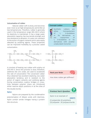 11.
Polymers
Vulcanisation of rubber
Natural rubber soft  sticky and becomes
even more so at high temperatures and brittle at
low temperanures. Therefore, rubber is generally
used in the temperature range 283-335 K where
its elasticity is maintained. It has a large water
absorption capacity, has low tensile strength and
low resistance to abrasion. It is also not-resistant
to the action of organic solvents and is also easily
attacked by axidising agents. These properties
can be improved markedily by a process called
vulcanization.
It consists of heating raw rubber with sulphur at
373-415 K. Since this process is slow, therefore,
additives like zinc oxide, are used to acoelerate
the rate of vulcanization The vulcanized rubber
thus obtained has excellent elasticity, low water
absorption tendency and is resistant to the
action of organic solvents and oxidising agents
During vulcanization, sulphur bridges or cross-
links between polymer chans are introduced
either reactive allylic positions or at the sites of
the double bonds.
Nylon
Nylons are prepared by the condensation
polymerisation of dibasic acids with diamines.
Nylon contain amide linkages having a protein
like structure.
Previous Year’s Question
Nylon is an example of
[NEET]
(1) polyamide (2) polythene
(3) polyester (4) polysaccharide
Concept Ladder
Synthetic rubbers are
either homopolymers
of 1, 3-butadiene
or its derivatives or
are copolymers of
1, 3-butadiene or its
derivatives with another
unsaturated monomer.
Rack your Brain
How does rubber get stiffness?
 
