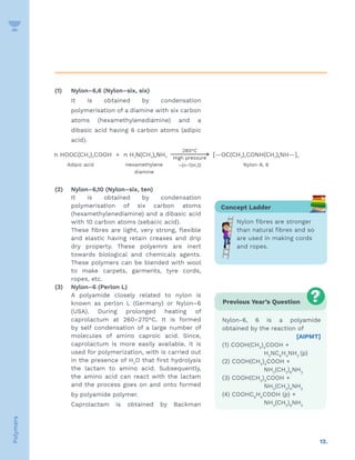 12.
Polymers
(1) Nylon–6,6 (Nylon–six, six)
It is obtained by condensation
polymerisation of a diamine with six carbon
atoms (hexamethylenediamine) and a
dibasic acid having 6 carbon atoms (adipic
acid).
(2) Nylon–6,10 (Nylon–six, ten)
It is obtained by condensation
polymerisation of six carbon atoms
(hexamethylenediamine) and a dibasic acid
with 10 carbon atoms (sebacic acid).
These fibres are light, very strong, flexible
and elastic having retain creases and drip
dry property. These polyemrs are inert
towards biological and chemicals agents.
These polymers can be blended with wool
to make carpets, garments, tyre cords,
ropes, etc.
(3) Nylon–6 (Perlon L)
A polyamide closely related to nylon is
known as perlon L (Germany) or Nylon–6
(USA). During prolonged heating of
caprolactum at 260–270°C. It is formed
by self condensation of a large number of
molecules of amino caproic acid. Since,
caprolactum is more easily available, it is
used for polymerization, with is carried out
in the presence of H2
O that first hydrolysis
the lactam to amino acid. Subsequently,
the amino acid can react with the lactam
and the process goes on and onto formed
by polyamide polymer.
Caprolactam is obtained by Backman
Concept Ladder
Nylon fibres are stronger
than natural fibres and so
are used in making cords
and ropes.
Previous Year’s Question
Nylon-6, 6 is a polyamide
obtained by the reaction of
[AIPMT]
(1) COOH(CH2
)4
COOH +
		H2
NC6
H4
NH2
(p)
(2) COOH(CH2
)4
COOH +
		NH2
(CH2
)6
NH2
(3) COOH(CH2
)4
COOH +
		NH2
(CH2
)4
NH2
(4) COOHC6
H4
COOH (p) +
		NH2
(CH2
)6
NH2
 