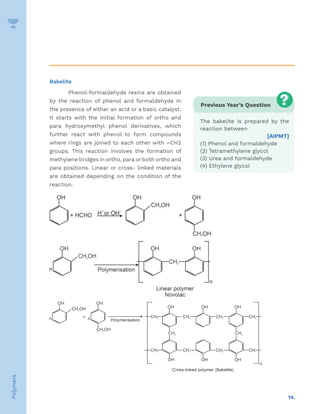 14.
Polymers
Bakelite
Phenol-formaldehyde resins are obtained
by the reaction of phenol and formaldehyde in
the presence of either an acid or a basic catalyst.
It starts with the initial formation of ortho and
para hydroxymethyl phenol derivatives, which
further react with phenol to form compounds
where rings are joined to each other with –CH2
groups. This reaction involves the formation of
methylene bridges in ortho, para or both ortho and
para positions. Linear or cross- linked materials
are obtained depending on the condition of the
reaction.
Previous Year’s Question
The bakelite is prepared by the
reaction between
[AIPMT]
(1) Phenol and formaldehyde
(2) Tetramethylene glycol
(3) Urea and formaldehyde
(4) Ethylene glycol
 