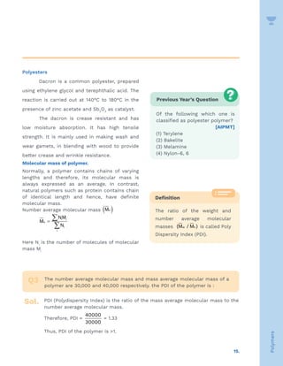 15.
Polymers
Polyesters
Dacron is a common polyester, prepared
using ethylene glycol and terephthalic acid. The
reaction is carried out at 140°C to 180°C in the
presence of zinc acetate and Sb2
O3
as catalyst.
The dacron is crease resistant and has
low moisture absorption. It has high tensile
strength. It is mainly used in making wash and
wear gamets, in blending with wood to provide
better crease and wrinkle resistance.
Molecular mass of polymer.
Normally, a polymer contains chains of varying
lengths and therefore, its molecular mass is
always expressed as an average. In contrast,
natural polymers such as protein contains chain
of identical length and hence, have definite
molecular mass.
Number average molecular mass ( )
n
M
i i
n
i
i
NM
M
N
=
∑
∑
Here Ni
is the number of molecules of molecular
mass Mi
Previous Year’s Question
Of the following which one is
classified as polyester polymer?
[AIPMT]
(1) Terylene
(2) Bakelite
(3) Melamine
(4) Nylon-6, 6
Definition
The ratio of the weight and
number average molecular
masses w n
(M / M ) is called Poly
Dispersity Index (PDI).
The number average molecular mass and mass average molecular mass of a
polymer are 30,000 and 40,000 respectively. the PDI of the polymer is :
PDI (Polydispersity Index) is the ratio of the mass average molecular mass to the
number average molecular mass.
Therefore, PDI =
40000
30000
= 1.33
Thus, PDI of the polymer is 1.
Q3
Sol.
 