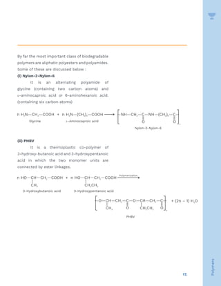 17.
Polymers
By far the most important class of biodegradable
polymers are aliphatic polyesters and polyamides.
Some of these are discussed below :
(i) Nylon-2-Nylon-6
It is an alternating polyamide of
glycine (containing two carbon atoms) and
e-aminocaproic acid or 6-aminohexanoic acid.
(containing six carbon atoms)
(ii) PHBV
It is a thermoplastic co-polymer of
3-hydroxy-butanoic acid and 3-hydroxypentanoic
acid in which the two monomer units are
connected by ester linkages.
 