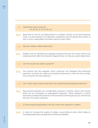 18.
Polymers
Identify the type of polymer.
—A—B—B—A—A—A—B—A—
Why are rubbers called elastomers?
Can the enzyme be called a polymer?
Can nucleic acids, proteins and starch be considered as step growth polymers?
To have practical applications why are cross-links required in rubber?
Monomers ‘A’ and ‘B’ are being joined in a random manner in the same polymer
chain. It is the example of a copolymer. Copolymers are formed by the mixture of
two or more unsaturated monomers reacts to each other.
Rubbers can be stretched by applying mechanical forces and come back to its
original position after the removal of applied force. So they are called elastomers.
The enzyme are the catalysts which enhances the biological (bio-chemical)
reactions. Enzymes are made up of proteins (monomeric units are amino acids).
Thus, enzymes are also polymers.
Step growth polymers are condensation polymers. Proteins, starch and nucleic
acids can be considered as step-growth polymers. Those polymers in which
monomers possess bifunctional or trifunctional functional groups can combine by
the loss of a simple molecule.
In order to increase the quality of rubber, cross-linking is done which helps to
increasing elastomeric properties and thermal stability.
Q5
Q6
Q7
Q8
Q9
Sol.
Sol.
Sol.
Sol.
Sol.
 