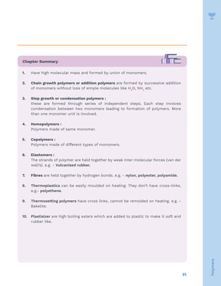21.
Polymers
Chapter Summary
1. Have high molecular mass and formed by union of monomers.
2. Chain growth polymers or addition polymers are formed by successive addition
of monomers without loss of simple molecules like H2
O, NH3
etc.
3. Step growth or condensation polymers :
these are formed through series of independent steps. Each step involves
condensation between two monomers leading to formation of polymers. More
than one monomer unit is involved.
4. Homopolymers :
Polymers made of same monomer.
5. Copolymers :
Polymers made of different types of monomers.
6. Elastomers :
The strands of polymer are held together by weak inter molecular forces (van der
wall’s). e.g. - Vulcanised rubber.
7. Fibres are held together by hydrogen bonds. e.g. - nylon, polyester, polyamide.
8. Thermoplastics can be easily moulded on heating. They don’t have cross-links,
e.g.- polyethene.
9. Thermosetting polymers have cross links, cannot be remolded on heating. e.g. -
Bakelite.
10. Plastisizer are high boiling esters which are added to plastic to make it soft and
rubber like.
 