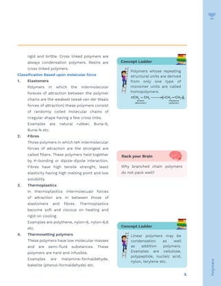 3.
Polymers
rigid and brittle. Cross linked polymers are
always condensation polymers. Resins are
cross linked polymers.
Classification Based upon molecular force
1. 		 Elastomers
			 Polymers in which the intermolecular
foreces of attraction between the polymer
chains are the weakest (weak van der Waals
forces of attraction) these polymers consist
of randomly coiled molecular chains of
irregular shape having a few cross links.
			 Examples are natural rubber, Buna-S,
Buna-N etc.
2. 		 Fibres
			 Those polymers in which teh intermolecular
forces of attraction are the strongest are
called fibers. These polymers held together
by H-bonding or dipole-dipole interaction.
Fibres have high tensile strenght, least
elasticity having high melting point and low
solubility.
3. 		 Thermoplastics
			In thermoplastics intermolecualr forces
of attraction are in between those of
elastomers and fibres. Thermoplastics
become soft and viscous on heating and
rigid on cooling.
			 Examples are polythene, nylon-6, nylon-6,6
etc.
4. 		 Thermosetting polymers
			 These polymers have low molecular masses
and are semi-fluid substances. These
polymers are hard and infusible.
			Examples are melamine-formaldehyde,
bakelite (phenol-formaldehyde) etc.
Concept Ladder
Linear polymers may be
condensation as well
as addition polymers.
Examples are cellulose,
polypeptide, nucleic acid,
nylon, terylene etc.
Rack your Brain
Why branched chain polymers
do not pack well?
Concept Ladder
Polymers whose repeating
structural units are derived
from only one type of
monomer units are called
homopolymers.
( ) ( )
2 2 2 2 n
Ethene Polythene
Monomer polymer
nCH CH —
[ CH —CH —
]
= 
→
 