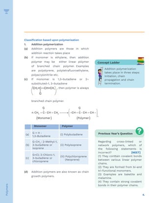 4.
Polymers
Classification based upon polymerisation
1. 		 Addition polymerization
(a) Addition polymers are those in which
addition reaction takes place
(b) If monomer is ethylene, then addition
polymer may be either linear polymer
of branched chain polymer. Examples
are polystyrene, polytetrafluoroethylene,
polyacrylonitrile etc.
(c) If monomer is 1,3–butadiene or 2–
substituted-1, 3–butadiene
			 , then polymer is always
branched chain polymer.
			
G G
n CH C CH CH CH C CH CH
Monomer Polymer
n
2 2
    
     






   
| |
Monomer Polymer
(a)
G = H :
1,3-Butadiene
(i) Polybutadiene
(b)
G-CH3
: 2-Methyl-1,
3-butadiene or
isoprene
(ii) Polyisoprene
(c)
G=Cl; 2-Chloro-1,
3-butadiene or
chloroprene
(iii) Polychloroprene
(Neoprene)
(d) Addition polymers are also known as chain
growth polymers.
Concept Ladder
Addition polymerization
takes place in three steps:
Initiation, chain
propagation and chain
termination.
Previous Year’s Question
Regarding cross-linked or
network polymers, which of
the following statements is
incorrect? [NEET]
(1) They conttain covalent bonds
between various linear polymer
chains.
(2) They are formed from bi-and
tri-functional monomers.
(3) Examples are bakelite and
melamine.
(4) They contain strong covalent
bonds in their polymer chains.
 