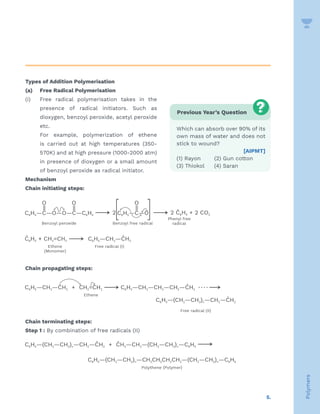 5.
Polymers
Types of Addition Polymerisation
(a) Free Radical Polymerisation
(i) Free radical polymerisation takes in the
presence of radical initiators. Such as
dioxygen, benzoyl peroxide, acetyl peroxide
etc.
For example, polymerization of ethene
is carried out at high temperatures (350-
570K) and at high pressure (1000-2000 atm)
in presence of dioxygen or a small amount
of benzoyl peroxide as radical initiator.
Mechanism
Chain initiating steps:
Chain propagating steps:
Chain terminating steps:
Step 1 : By combination of free radicals (II)
Previous Year’s Question
Which can absorb over 90% of its
own mass of water and does not
stick to wound?
[AIPMT]
(1) Rayon (2) Gun cotton
(3) Thiokol (4) Saran
 