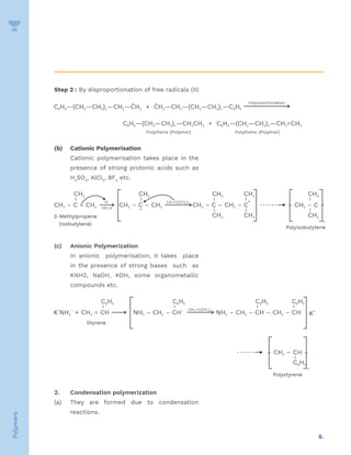 6.
Polymers
Step 2 : By disproportionation of free radicals (II)
(b) Cationic Polymerisation
Cationic polymerisation takes place in the
presence of strong protonic acids such as
H2
SO4
, AlCl3
, BF3
etc.
(c) Anionic Polymerization
In anionic polymerisation, it takes place
in the presence of strong bases such as
KNH2, NaOH, KOH, some organometallic
compounds etc.
2. Condensation polymerization
(a) They are formed due to condensation
reactions.
 