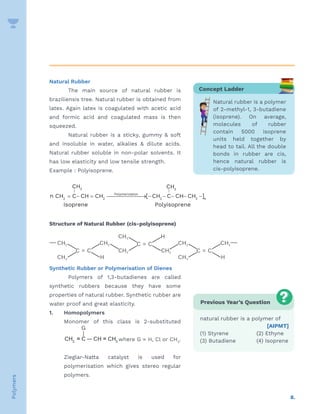 8.
Polymers
Natural Rubber
The main source of natural rubber is
braziliensis tree. Natural rubber is obtained from
latex. Again latex is coagulated with acetic acid
and formic acid and coagulated mass is then
squeezed.
Natural rubber is a sticky, gummy  soft
and insoluble in water, alkalies  dilute acids.
Natural rubber soluble in non-polar solvents. It
has low elasticity and low tensile strength.
Example : Polyisoprene.
CH CH
n CH C CH CH Polymerization
3 3
2 2 2 2
    
     
| |
[ CH C CH CH ]n
n
Isoprene Polyisoprene
Structure of Natural Rubber (cis-polyisoprene)
Synthetic Rubber or Polymerisation of Dienes
Polymers of 1,3-butadienes are called
synthetic rubbers because they have some
properties of natural rubber. Synthetic rubber are
water proof and great elasticity.
1. Homopolymers
Monomer of this class is 2-substituted
-1,3-butadienes.
where G = H, Cl or CH3
.
Zieglar-Natta catalyst is used for
polymerisation which gives stereo regular
polymers.
Concept Ladder
Natural rubber is a polymer
of 2-methyl-1, 3-butadiene
(isoprene). On average,
molecules of rubber
contain 5000 isoprene
units held together by
head to tail. All the double
bonds in rubber are cis,
hence natural rubber is
cis-polyisoprene.
Previous Year’s Question
natural rubber is a polymer of
[AIPMT]
(1) Styrene		 (2) Ethyne
(3) Butadiene		 (4) Isoprene
 
