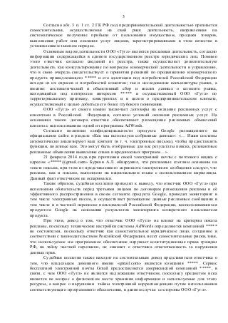 Согласно абз. 3 п. 1 ст. 2 ГК РФ под предпринимательской деятельностью признается
самостоятельная, осуществляемая на свой риск деятельность, направленная на
систематическое получение прибыли от пользования имуществом, продажи товаров,
выполнения работ или оказания услуг лицами, зарегистрированными в этом качестве в
установленном законом порядке.
Основным видом деятельности ООО «Гугл» является рекламная деятельность, согласно
информации содержащейся в едином государственном реестре юридических лиц. Помимо
этого ответчик согласно сведений из реестра, также осуществляет дополнительную
деятельность как консультирование по вопросам коммерческой деятельности и управлению,
что в свою очередь свидетельствует о принятии решений по продвижению коммерческого
продукта принадлежащего ***** и его адаптации под потребителей Российской Федерации
исходя из их спросов и потребностей клиентов; так и исследование конъюнктуры рынка, а
именно: систематический и объективный сбор и анализ данных о сегменте рынка,
находящийся под контролем интересов ***** и осуществляемый ООО «Гугл» по
территориальному признаку, конкурентах и в целом о предпринимательском климате,
осуществляемый с целью добиться его более глубокого понимания.
ООО «Гугл» от своего имени заключает договоры на оказание рекламных услуг с
клиентами в Российской Федерации, согласно условий оказания рекламных услуг. На
основании такого договора ответчик обеспечивает размещение рекламных объявлений
клиента с использованием одной из программы AdWords.
Согласно политики конфиденциальности продукта Google размещенного на
официальном сайте в разделе «Как мы используем собранные данные»: «… Наши системы
автоматически анализируют ваш контент (в т. ч. электронные письма), чтобы предоставлять
функции, полезные вам. Это могут быть отобранные для вас результаты поиска, релевантные
рекламные объявления выявление спама и вредоносных программ…»
21 февраля 2014 года при прочтении своей электронной почты с почтового ящика с
адресом «*****@gmail.com» Бурков А.Л. обнаружил, что рекламные слоганы основаны на
тексте письма, при этом из представленного скриншота электронного сообщения следует, что
реклама, как и письмо, выполнено на национальном языке с использованием кириллицы.
Данный факт ответчиком не оспаривался.
Таким образом, судебная коллегия приходит к выводу, что ответчик ООО «Гугл» при
исполнении обязательств перед третьими лицами по договорам размещения рекламы и её
эффективного распространения в своем сегменте продукта Google, проводит мониторинг в
том числе электронных писем, и осуществляет размещение данные рекламные сообщения в
том числе и в частной переписке пользователей Российской Федерации, воспользовавшихся
продуктом Google на основании результатов мониторинга конкретного пользователя
продукта.
При этом, довод о том, что ответчик ООО «Гугл» не влияет на критерии показа
рекламы, поскольку технические настройки системы AdWords определяются компанией *****
не состоятелен, поскольку ответчик как самостоятельное юридическое лицо, созданное в
соответствии с законодательством Российской Федерации, несет самостоятельные риски, зная,
что используемое им программное обеспечение нарушает конституционные права граждан
РФ, на тайну частной переписки, не снимает с ответчика ответственность за нарушения
данных прав.
Судебная коллегия также находит не состоятельным довод представителя ответчика о
том, что владельцем доменного имени «gmail.com» является компания *****. Сервис
бесплатной электронной почты Gmail предоставляется американской компанией *****, в
связи, с чем ООО «Гугл» не является надлежащим ответчиком, поскольку предметом иска
является не вопрос о физическом месте хранения информации и используемые для этого
ресурсы, а вопрос о нарушении тайны электронной корреспонденции путем использования
соответствующего программного обеспечения, в данном случае со стороны ООО «Гугл».
3
 