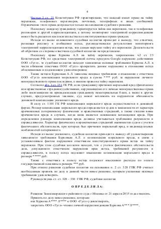Частью 2 ст. 23 Конституции РФ гарантировано, что каждый имеет право на тайну
переписки, телефонных переговоров, почтовых, телеграфных и иных сообщений.
Ограничение этого права допускается только на основании судебного решения.
Поскольку каждому гражданину гарантируется тайна как переписки, так и телефонных
разговоров и другой корреспонденции, а потому мониторинг электронной корреспонденции
может быть расценен как посягательства на конституционные права граждан.
Исходя из выше изложенного судебная коллегия приходит к выводу, что ответчик,
размещая рекламу в сообщении истца, руководствовался результатами мониторинга
электронной корреспонденции истца, тем самым нарушил тайну его переписки. Доказательств
об обратном со стороны ответчика судебной коллегии не представлено.
Поскольку право Буркова А.Л. на тайну переписки, закрепленное ч.2 ст. 23
Конституции РФ, по средствам электронной почты продукта Google нарушено действиями
ООО «Гугл», то судебная коллегия находит заявленные исковые требования Буркова А.Л. в
части обязании ответчика ООО «Гугл» прекратить данное нарушение в отношении истца
обоснованным и подлежащим удовлетворению.
Также истцом Бурковым А.Л. заявлены исковые требования о взыскании с ответчика
ООО «Гугл» компенсации морального вреда в сумме **** руб. за нарушение личного
неимущественного права последним, а именно право на тайну переписки.
Согласно абз. 1 ст. 151 ГК РФ, если гражданину причинен моральный вред (физические
или нравственные страдания) действиями, нарушающими его личные неимущественные права
либо посягающими на принадлежащие гражданину нематериальные блага, а также в других
случаях, предусмотренных законом, суд может возложить на нарушителя обязанность
денежной компенсации указанного вреда.
В силу ст. 1101 ГК РФ компенсация морального вреда осуществляется в денежной
форме. Размер компенсации морального вреда определяется судом в зависимости от характера
причиненных потерпевшему физических и нравственных страданий, а также степени вины
причинителя вреда в случаях, когда вина является основанием возмещения вреда. При
определении размера компенсации вреда должны учитываться требования разумности и
справедливости. Характер физических и нравственных страданий оценивается судом с учетом
фактических обстоятельств, при которых был причинен моральный вред, и индивидуальных
особенностей потерпевшего.
Исходя из выше указанного, судебная коллегия приходит к выводу об удовлетворении
заявленного требования Бурковым А.Л. о компенсации морального вреда, в связи с
установленным фактом нарушения ответчиком конституционного права истца на тайну
переписки. При этом судебная коллегия находит, что с учетом фактических обстоятельств
дела, допущенного ответчиком нарушения прав истца, требований разумности и
справедливости, в пользу истца подлежит взысканию компенсация морального вреда в
размере ***** руб.
Также с ответчика в пользу истца подлежат взысканию расходы по оплате
государственной пошлины в размере *** руб.
При отмене решения судебная коллегия на основании п. 2 ст. 328 ГПК РФ считает
необходимым принять по делу в данной части новое решение, которым указанные исковые
требования удовлетворить.
Руководствуясь ст. ст. 328 – 330 ГПК РФ, судебная коллегия
О П Р Е Д Е Л И Л А:
Решение Замоскворецкого районного суда г.Москвы от 21 апреля 2015 года отменить.
Принять по делу новое решение, которым:
иск Буркова А**** Л**** к ООО «Гугл» удовлетворить,
запретить ООО «Гугл» чтение личной корреспонденции Буркова А*** Л****,
4
 