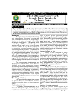 International Indexed & Referred Research Journal, April, 2012. ISSN- 0975-3486, RNI-RAJBIL 2009/30097;VoL.III *ISSUE-31
                                          Research Paper—Education
                                    Attitude of Resource Persons Towards
                                       in-service Teacher Education in
                                             The Present Context
  April, 2012                * Jyoti S. Pattanshetti
 * Lecturer, B.L.D.E.A,s J.S.S.College of Education P.G. Dept. of Studies in Education, Bijapur
A B S T R A C T
  The present study is an effort to explore the opinions of resource persons towards in-service teacher education of secondary school
  teachers. The study intends to compare the attitudes of female and male resource persons towards in service teacher education of
  secondary school teachers. Simple random sampling technique is used to draw 100 samples from Gulbarga and Belgaum divisions
  of Karnataka. The findings of the study reveal that there is no significant difference between the opinions of female resource persons
  and male resource persons towards in service teacher education.

Introduction:                                                         agree, not decided, disagree and strongly disagree
           In the present days of science and technology              indicating level of preference as 5, 4, 3, 2, and 1 respec-
there is a tremendous explosion of knowledge and                      tively. While constructing the present tool, negative
skills in all the branches of social and natural sciences.            statements were not included for the fact that no re-
Teachers are the caters, and catalysts of knowledge                   source person being a teacher, declines or refuses (as
and skills. In various stages it is necessary to enrich               per the discussion held by the research investigator
the knowledge and skills of teachers through in ser-                  with resource persons) to undergo in service education
vice education that is why? In service teacher educa-                 for the benefit of one's own professional growth. The
tion is also called as life long education and aims at                statements included were based on the dimensions -
providing initial training programmes. Such educa-                    planning, implementation and evaluation of in service
tion is essential for the secondary school teachers in                education programmes.
order to enable themselves to cope up with the chang-                 Standardisation of the Tool:
ing conditions prepares the teachers to face the chal-                          The tool has been validated by 10 experts
lenges, update their knowledge and take the adven-                    from the field of in service teacher education. Thus the
tures in the changing scenario. Different agencies of                 content validity of the tool was established. The reli-
advanced educational technology are adopted for this                  ability of the tool was achieved by test retest method of
purpose. The above goal has to be fulfilled through                   reliability by administering the tool on sample size of
different resources of in service teacher education of                40 and coefficient of correlation was found to be 0.96
secondary schools.                                                    by computing through Karl Pearson's Product Mo-
           The resource persons who will conduct suit-                ment Correlation method. Thus the attitude scale was
able programmes (1)for the target groups of pre ser-                  standardized for actual data collection.
vice and in service teacher education, and instructors                Design of the study:
and supervisors of non-formal and adult education,(2)                           The population of the study constitutes re-
academic and resource support to elementary and adult                 source persons from the areas of Gulbarga and Belgaum
education systems in the district by (i)extension ac-                 divisions of Karnataka. Simple random sampling tech-
tivities and interaction with the field, (ii)provision of             nique was employed to draw the samples of 100 re-
services of a resource and learning centre for teachers               source persons, i.e. female and male in equal ratio. The
and instructors (iii) development of locally relevant                 researcher used descriptive type of normative survey
materials, teaching aids, evaluation tools etc, have                  method to collect the data. More experienced second-
been surveyed.                                                        ary school teachers, resource persons of in service
Methodology of the Study:                                             education for secondary schools, pre-university col-
           The main objective of the study is to compare              lege experienced lecturers; Degree College and B.Ed
the opinions of resource persons towards in service                   College professors and Heads, professors of Depart-
education of secondary school teachers in the present                 ments in University have been surveyed to obtain the
context.                                                              data.
Construction of the Tool:                                             Statistical Techniques employed:
            The research investigator developed the at-               To analyse the data, mean, standard deviation and test
titude scale of five points ranging from strongly agree,              of significance (t-test) were computed. It is clear from
    RESEARCH                          AN ALYSI S                    AND            EVALU ATION
                                                                                                                                33
 