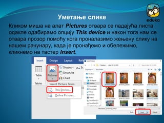 Кликом миша на алат Pictures отвара се падајућа листа
одакле одабирамо опцију This device и након тога нам се
отвара прозор помоћу кога проналазимо жењену слику на
нашем рачунару, када је пронађемо и обележимо,
кликнемо на тастер Insert.
Уметање слике
 
