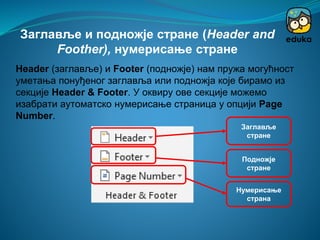 Header (заглавље) и Footer (подножје) нам пружа могућност
уметања понуђеног заглавља или подножја које бирамо из
секције Header & Footer. У оквиру ове секције можемо
изабрати аутоматско нумерисање страница у опцији Page
Number.
Заглавље и подножје стране (Header and
Foother), нумерисање стране
Заглавље
стране
Подножје
стране
Нумерисање
страна
 