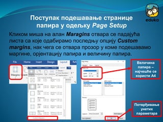 Кликом миша на алан Maragins отвара се падајућа
листа са које одабирамо последњу опцију Custom
margins, нак чега се отвара прозор у коме подешавамо
маргине, орјентацију папира и величину папира.
Поступак подешавање странице
папира у одељку Page Setup
Орјентација
папира
Маргине Величина
папира –
најчешће се
користи А4
Потврђивање
унетих
параметара
 
