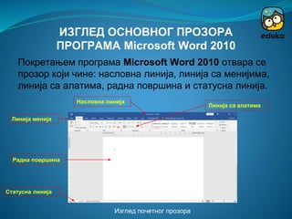 Изглед почетног прозора
Насловна линија
Линија менија
Линија са алатима
Радна површина
Статусна линија
ИЗГЛЕД ОСНОВНОГ ПРОЗОРА
ПРОГРАМА Microsoft Word 2010
Покретањем програма Microsoft Word 2010 отвара се
прозор који чине: насловна линија, линија са менијима,
линија са алатима, радна површина и статусна линија.
 