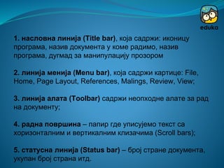1. насловна линија (Title bar), која садржи: иконицу
програма, назив документа у коме радимо, назив
програма, дугмад за манипулацију прозором
2. линија менија (Menu bar), која садржи картице: File,
Home, Page Layout, References, Malings, Review, View;
3. линија алата (Toolbar) садржи неопходне алате за рад
на документу;
4. радна површина – папир где уписујемо текст са
хоризонталним и вертикалним клизачима (Scroll bars);
5. статусна линија (Status bar) – број стране документа,
укупан број страна итд.
 