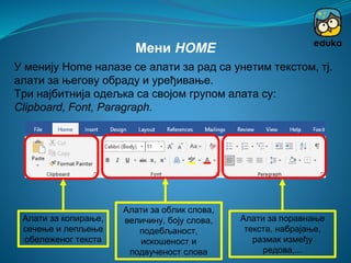 Алати за копирање,
сечење и лепљење
обележеног текста
Мени HOME
У менију Home налазе се алати за рад са унетим текстом, тј.
aлати за његову обраду и уређивање.
Три најбитнија одељка са својом групом алата су:
Clipboard, Font, Paragraph.
Алати за облик слова,
величину, боју слова,
подебљаност,
искошеност и
подвученост слова
Алати за поравнање
текста, набрајање,
размак између
редова,...
 