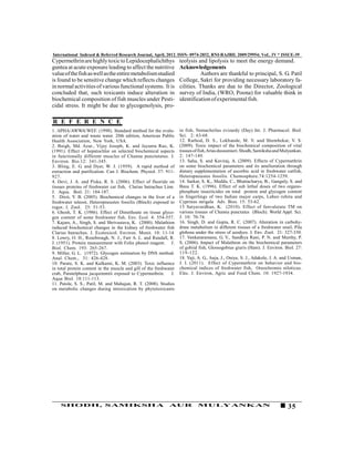 International Indexed & Referred Research Journal, April, 2012. ISSN- 0974-2832, RNI-RAJBIL 2009/29954; VoL. IV * ISSUE-39
Cypermethrin are highly toxic to Lepidocephalichthys                teolysis and lipolysis to meet the energy demand.
guntea at acute exposure leading to affect the nutritive            Acknowledgements
value of the fish as well as the entire metabolism studied                    Authors are thankful to principal, S. G. Patil
is found to be sensitive change which reflects changes              College, Sakri for providing necessary laboratory fa-
in normal activities of various functional systems. It is           cilities. Thanks are due to the Director, Zoological
concluded that, such toxicants induce alteration in                 survey of India, (WRO, Poona) for valuable think in
biochemical composition of fish muscles under Pesti-                identification of experimental fish.
cidal stress. It might be due to glycogenolysis, pro-

R E F E R E N C E
1. APHA/AWWA/WEF. (1998). Standard method for the evalu-            in fish, Nemacheilus evizardy (Day) Int. J. Pharmacol. Biol.
ation of water and waste water. 20th edition, American Public       Sci. 2: 63-68.
Health Association, New York, USA.                                  12. Rathod, D. S., Lokhande, M. V. and Shembekar, V. S.
2. Baigh, Md. Azar., Vijay Joseph, K. and Jayanta Rao, K.           (2009). Toxic impact of the biochemical composition of vital
(1991). Effect of hepatochlor on selected biochemical aspects       tissues of fish, Arias dussumieri. Shodh, Samiksha and Mulyankan.
in functionally different muscles of Channa punctutatus. J.         2: 147-149.
Environ. Bio.12: 341-345.                                           13. Saha, S. and Kaviraj, A. (2009). Effects of Cypermethrin
3. Bling, E. G. and Dyer, W. J. (1959). A rapid method of           on some biochemical parameters and its amelioration through
extraction and purification. Can J. Biochem. Physiol. 37: 911-      dietary supplementation of ascorbic acid in freshwater catfish,
927.                                                                Heteropneustes fossilis. Chemosphere.74:1254-1259.
4. Devi, J. A. and Piska, R. S. (2006). Effect of fluoride on       14. Sarkar, S. K., Medda, C., Bhattacharya, B., Ganguly, S. and
tissues proteins of freshwater cat fish, Clarias batrachus Linn.    Basu T. K. (1996). Effect of sub lethal doses of two organo-
J. Aqua. Boil. 21: 184-187.                                         phosphate insecticides on total protein and glycogen content
5. Dixit, Y. B. (2005). Biochemical changes in the liver of a       in fingerlings of two Indian major carps, Labeo rohita and
freshwater teleost, Heteropneustes fossilis (Bloch) exposed to      Cyprinus mrigala Adv. Bios. 15: 53-62.
rogor, J. Zool. 25: 51-53.                                          15 Satyavardhan, K. (2010). Effect of fenvalerate TM on
6. Ghosh, T. K. (1986). Effect of Dimethoate on tissue glyco-       various tissues of Channa punctatus (Bloch). World Appl. Sci.
gen content of some freshwater fish. Env. Ecol. 4: 554-557.         J. 10: 70-74.
7. Kajare, A., Singh, S. and Shrivastava, K. (2000). Malathion      16. Singh, D. and Gupta, R. C. (2007). Alteration in carbohy-
induced biochemical changes in the kidney of freshwater fish        drate metabolism in different tissues of a freshwater snail, Pila
Clarias batrachus. J. Ecotoxicol. Environ. Monit. 10: 11-14         globosa under the stress of azodyes. J. Env. Zool. 21: 327-330.
8. Lowry, O. H., Rosebrough, N. J., Farr A. L. and Randall, R.      17. Venkataramana, G. V., Sandhya Rani, P. N. and Murthy, P.
J. (1951). Protein measurement with Folin phenol reagent. J.        S. (2006). Impact of Malathion on the biochemical parameters
Biol. Chem. 193: 265-267.                                           of gobiid fish, Glossogobius giuris (Ham). J. Environ. Biol. 27:
9. Miller, G. L. (1972). Glycogen estimation by DNS method.         119-122.
Anal. Chem., 31: 426-428.                                           18. Yaji, A. G., Auja, J., Oniye, S. J., Adakole, J. A. and Usman,
10. Parate, S. K. and Kulkarni, K. M. (2003). Toxic influence       J. I. (2011). Effect of Cypermethrin on behavior and bio-
in total protein content in the muscle and gill of the freshwater   chemical indices of freshwater fish, Oreochromis niloticus.
crab, Paratelphusa jacquimmtii exposed to Cypermethrin.        J.   Elec. J. Environ, Agric and Food Chem. 10: 1927-1934.
Aqua Biol. 18:111-113.
11. Patole, S. S., Patil, M. and Mahajan, R. T. (2008). Studies
on metabolic changes during intoxication by phytotoxicants




    SHODH, SAMIKSHA                                           AUR            MULYANKAN                                        35
 