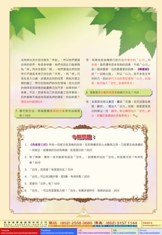 敦 珠 佛 學 會 國 際 有 限 公 司
通 訊 地 址 ： 香 港 柴 灣 常 安 街 7 7 號 發 達 中 心 4 樓
4th Floor, Federal Centre, 77 Sheung On Street, Chaiwan, Hong Kong
電話：(852) 2558 3680 傳真：(852) 3157 1144
網 址 ： h t t p : / / w w w . d u d j o m b a . c o m 電 子 郵 件 ： info@dudjomba.org.hk
版權擁有者：
敦珠佛學會國際有限公司
Youtube
www.youtube.com/user/DudjomBuddhist
Facebook
www.facebook.com/DudjomBuddhist
土豆
http://www.tudou.com/home/dudjom
优酷
http://i.youku.com/dudjom
56.com
http://i.56.com/Dudjom
31
今期問題：
1. 《西藏度亡經》中有一段經文很清晰的說明：在即將離世的人未斷氣之前，已經要在他身邊唸
一些經文。這樣做的目的有兩個，是甚麼目的？20分
2. 除了佛教，還有一些宗教都有提及「空性」，與佛教所說的「空性」有甚麼分別？有何危
險？20分
3. 「自性」是甚麼？有甚麼別名？10分
4. 「自性」可以有3種形態，那3種，有何特點？20分
5. 甚麼叫「法界」呢？10分
6. 「自性」，可以有甚麼能力呢？「自性」有幾多個特性，粗略的談談。20分
沒有辦法百分百回復其「本能」。所以祂們營造
出來的世界，有很多缺憾，祂們也因此只能被稱
為「神」而非全能的「佛」。祂們營造出來的世
界只不過是本來已存在的「天界」，而「神」只
是在其入口處，派遣其派別的信眾，例如天使之
類的義工，帶引你到祂們的存在領域。但大自然
的規律是惡與善的能量勢力在鬥爭，如果你的「
善業」不足，即使有自己宗派的義工前來幫助，
仍然會敵不過這些惡道鬼神的捕捉，你始終要下
墮惡劣的環境投生。
7. 修行的方法，用甚麼最重要的元素來分出高低
的？10分
答：答案就是這種修行的方法所牽涉的「心力」有
多強。當然還有很多其他的因素，不過「心力」
是一個很重要、也是最重要的因素。《華嚴經》
說「一切唯心做」，所以「心力」差不多是主宰
你的力，因此修行方法的高低要按「心力」的強
弱、能否進入「空性」的境界來分。
8. 甚麼是高分數和高質素的修行方法？15分
答：如果那些修法裏面，囊括「祈禱、唸咒或者唸佛
號、觀想」，還加入「定力」培植，那麼便是高
分的修法。而「觀想」修法裏面加入「空性」修
法，則屬於最圓滿的高質素修法。
 