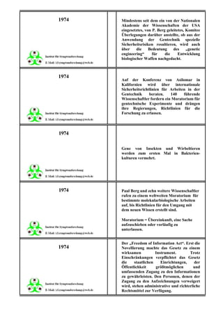 1974   Mindestens seit dem ein von der Nationalen
       Akademie der Wissenschaften der USA
       eingesetztes, von P. Berg geleitetes, Komitee
       Überlegungen darüber anstellte, ob aus der
       Anwendung der Gentechnik spezielle
       Sicherheitsrisiken resultieren, wird auch
       über     die    Bedeutung     des     „genetic
       engineering“      für    die     Entwicklung
       biologischer Waffen nachgedacht.



1974
       Auf der Konferenz von Asilomar in
       Kalifornien wird über internationale
       Sicherheitsrichtlinien für Arbeiten in der
       Gentechnik      beraten.   140    führende
       Wissenschaftler fordern ein Moratorium für
       gentechnische Experimente und drängen
       ihre Regierungen, Richtlinien für die
       Forschung zu erlassen.



1974

       Gene von Insekten und Wirbeltieren
       werden zum ersten Mal in Bakterien-
       kulturen vermehrt.




1974   Paul Berg und zehn weitere Wissenschaftler
       rufen zu einem weltweiten Moratorium für
       bestimmte molekularbiologische Arbeiten
       auf, bis Richtlinien für den Umgang mit
       dem neuen Wissen erstellt sind.

       Moratorium = Übereinkunft, eine Sache
       aufzuschieben oder vorläufig zu
       unterlassen.


       Der „Freedom of Information Act“. Erst die
1974   Novellierung machte das Gesetz zu einem
       wirksamen          Instrument.        Trotz
       Einschränkungen verpflichtet das Gesetz
       die    staatlichen    Einrichtungen,     der
       Öffentlichkeit     größtmöglichen       und
       umfassenden Zugang zu den Informationen
       zu gewährleisten. Den Personen, denen der
       Zugang zu den Aufzeichnungen verweigert
       wird, stehen administrative und richterliche
       Rechtsmittel zur Verfügung.
 