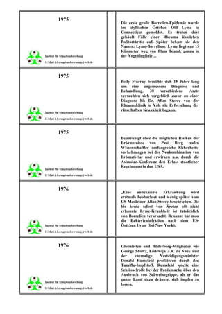 1975
       Die erste große Borrelien-Epidemie wurde
       im idyllischen Örtchen Old Lyme in
       Connecticut gemeldet. Es traten dort
       gehäuft Fälle einer Rheuma ähnlichen
       Politarthritis auf. Später bekam sie den
       Namen: Lyme-Borreliose. Lyme liegt nur 15
       Kilometer weg von Plum Island, genau in
       der Vogelfluglinie…



1975
       Polly Murray bemühte sich 15 Jahre lang
       um eine angemessene Diagnose und
       Behandlung.     30   verschiedene   Ärzte
       versuchten sich vergeblich zuvor an einer
       Diagnose bis Dr. Allen Steere von der
       Rheumaklinik in Yale die Erforschung der
       rätselhaften Krankheit begann.




1975
       Beunruhigt über die möglichen Risiken der
       Erkenntnisse von Paul Berg trafen
       Wissenschaftler umfangreiche Sicherheits-
       vorkehrungen bei der Neukombination von
       Erbmaterial und erwirken u.a. durch die
       Asimolar-Konferenz den Erlass staatlicher
       Regelungen in den USA.




1976
       „Eine unbekannte Erkrankung wird
       erstmals beobachtet und wenig später vom
       US-Mediziner Allan Steere beschrieben. Die
       bis heute selbst von Ärzten oft nicht
       erkannte Lyme-Krankheit ist tatsächlich
       von Borrelien verursacht. Benannt hat man
       die Bakterieninfektion nach dem US-
       Örtchen Lyme (bei New York),



1976   Globalisten und Bilderberg-Mitglieder wie
       George Shultz, Lodewijk J.R. de Vink und
       der     ehemalige      Verteidigungsminister
       Donald Rumsfeld profitieren durch den
       Tamiflu-Impfstoff. Rumsfeld spielte eine
       Schlüsselrolle bei der Panikmache über den
       Ausbruch von Schweinegrippe, als er das
       ganze Land dazu drängte, sich impfen zu
       lassen.
 
