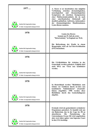 1977 …   A. Steere et al. beschrieben eine mögliche
         Verbindung zwischen dermatologischen,
         neurologischen und rheumatologischen
         Symptomen als einzelnen Komponenten
         einer Multisystemkrankheit, die sie nach
         einer amerikanischen Kleinstadt mit
         deutlich gehäuftem Auftreten, insbesondere
         der rheumatologischen Manifestationen,
         Lyme disease nannten.



 1978
                     Louise Joy Brown
                kommt am 25. Juli als erstes
            "Retortenbaby" in England zur Welt.


         Die Befruchtung der Eizelle in einem
         Reagenzglas wird als In-Vitro-Fertilisation
         (IVF) bezeichnet.



 1978

         Die US-Richtlinien für Arbeiten in der
         Gentechnik werden gelockert. Folglich darf
         auch DNA aus Viren neu kombiniert
         werden.




 1978
         In Deutschland werden "Richtlinien zum
         Schutz vor Gefahren durch in-vitro neu
         kombinierte Nukleinsäuren" (Genricht-
         linien) eingeführt. 1990 werden diese
         Richtlinien durch das Gentechnikgesetz
         abgelöst.




 1978
         Erstmals wird ein gentechnisch veränderter
         Organismus patentiert. Es handelt sich um
         ein Bakterium, das in der Lage ist, Öl zu
         absorbieren.    Die    Patentierung    des
         Unternehmens Exxon Oil wird angefochten
         aber zwei Jahre später vom Supreme Court
         in den USA bestätigt.
 