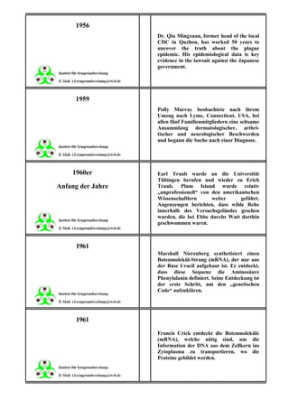 1956
                   Dr. Qiu Mingxuan, former head of the local
                   CDC in Quzhou, has worked 50 years to
                   uncover the truth about the plague
                   epidemic. His epidemiological data is key
                   evidence in the lawsuit against the Japanese
                   government.




     1959
                   Polly Murray beobachtete nach ihrem
                   Umzug nach Lyme, Connecticut, USA, bei
                   allen fünf Familienmitgliedern eine seltsame
                   Ansammlung dermatologischer, arthri-
                   tischer und neurologischer Beschwerden
                   und begann die Suche nach einer Diagnose.




    1960er         Earl Traub wurde an die Universität
                   Tübingen berufen und wieder zu Erich
Anfang der Jahre   Traub. Plum Island wurde relativ
                   „unprofessionell“ von den amerikanischen
                   Wissenschaftlern      weiter     geführt.
                   Augenzeugen berichten, dass wilde Rehe
                   innerhalb des Versuchsgeländes gesehen
                   wurden, die bei Ebbe durchs Watt dorthin
                   geschwommen waren.



     1961
                   Marshall Nierenberg synthetisiert einen
                   Botenmolekül-Strang (mRNA), der nur aus
                   der Base Uracil aufgebaut ist. Er entdeckt,
                   dass diese Sequenz die Aminosäure
                   Phenylalanin definiert. Seine Entdeckung ist
                   der erste Schritt, um den „genetischen
                   Code“ aufzuklären.




     1961
                   Francis Crick entdeckt die Botenmoleküle
                   (mRNA), welche nötig sind, um die
                   Information der DNA aus dem Zellkern ins
                   Zytoplasma zu transportieren, wo die
                   Proteine gebildet werden.
 