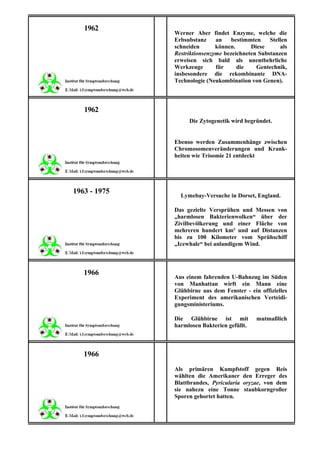 1962
              Werner Aber findet Enzyme, welche die
              Erbsubstanz     an    bestimmten    Stellen
              schneiden       können.      Diese      als
              Restriktionsenzyme bezeichneten Substanzen
              erweisen sich bald als unentbehrliche
              Werkzeuge       für     die    Gentechnik,
              insbesondere die rekombinante DNA-
              Technologie (Neukombination von Genen).



   1962
                   Die Zytogenetik wird begründet.


              Ebenso werden Zusammenhänge zwischen
              Chromosomenveränderungen und Krank-
              heiten wie Trisomie 21 entdeckt




1963 - 1975
                Lymebay-Versuche in Dorset, England.

              Das gezielte Versprühen und Messen von
              „harmlosen Bakterienwolken“ über der
              Zivilbevölkerung und einer Fläche von
              mehreren hundert km² und auf Distanzen
              bis zu 100 Kilometer vom Sprühschiff
              „Icewhale“ bei anlandigem Wind.



   1966
              Aus einem fahrenden U-Bahnzug im Süden
              von Manhattan wirft ein Mann eine
              Glühbirne aus dem Fenster - ein offizielles
              Experiment des amerikanischen Verteidi-
              gungsministeriums.

              Die Glühbirne ist mit          mutmaßlich
              harmlosen Bakterien gefüllt.



   1966
              Als primären Kampfstoff gegen Reis
              wählten die Amerikaner den Erreger des
              Blattbrandes, Pyricularia oryzae, von dem
              sie nahezu eine Tonne staubkorngroßer
              Sporen gehortet hatten.
 