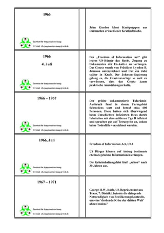 1966


              John Gurdon klont Kaulquappen aus
              Darmzellen erwachsener Krallenfrösche.




   1966       Der „Freedom of Information Act“ gibt
              jedem US-Bürger das Recht, Zugang zu
  4. Juli     Dokumenten der Exekutive zu verlangen.
              Das Gesetz wurde von Präsident Lyndon B.
              Johnson unterzeichnet und trat ein Jahr
              später in Kraft. Der Johnson-Regierung
              gelang es, die Gesetzesvorlage so weit zu
              verwässern, dass das Gesetz kaum
              praktische Auswirkungen hatte.



1966 – 1967
              Der größte dokumentierte Tularämie-
              Ausbruch fand in einem Farmgebiet
              Schwedens statt und betraf etwa 600
              Personen. Diese hatten sich überwiegend
              beim Umschichten infizierten Heus durch
              Inhalation mit dem milderen Typ B infiziert
              und sprachen gut auf Tetracyclin an, sodass
              keine Todesfälle verzeichnet wurden.



1966, Juli
              Freedom of Information Act, USA

              US Bürger können auf Antrag bestimmte
              ehemals geheime Informationen erlangen.

              Die Geheimhaltungsfrist läuft „schon“ nach
              30 Jahren aus.




1967 – 1971
              George H.W. Bush, US-Repräsentant aus
              Texas, 7. Distrikt, betonte die dringende
              Notwendigkeit von Bevölkerungskontrolle,
              um eine 'drohende Krise der dritten Welt'
              abzuwenden."
 