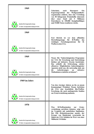 1969
                Tularämie,     auch      Hasenpest:     Ein
                Expertengremium der Weltgesundheits-
                organisation schätzte, dass eine Verteilung
                von 50 Kilogramm Francisella tularensis
                über einer Stadt mit 5 Millionen
                Einwohnern in 250.000 Kampfunfähigen
                und 19.000 Toten resultieren würde.




    1969

                Fort Detrick ist vor dem offiziellen
                Herstellungsstopp für B-Waffen das
                wichtigste Forschungszentrum für B-
                Waffen in den USA.




    1969
                Nixon: Die "bakteriologischen Programme
                der USA für Forschung und Entwicklung
                bleiben auf defensive Zwecke beschränkt.
                Das schließt die Erforschung solcher
                offensiver Möglichkeiten bakteriologischer
                Agenzien nicht aus, die notwendig sind, um
                die     Anforderungen      an    defensive
                Maßnahmen ermitteln zu können".



1969 im Jahre
                Von den vierziger Jahren an bis zu jenem
                Kommuniqué Präsident Nixons betrieben
                die USA eine beachtliche Bio-Waffen-
                Forschung, die auch umfangreiche Studien
                zur Erntevernichtung umfasste.




    1970
                Was     B-Waffeneinsätze   zur     Ernte-
                vernichtung anrichten könnten, zeigt sich
                im Vergleich mit natürlichen Epidemien.
                Der Pilz Helminthosporium maydis, der
                Erreger von Maisbrand, verursachte im
                Süden der USA Schäden im Wert von einer
                Milliarde US-Dollar
 