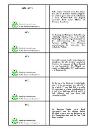 1970 - 1975
              Polly Murray sammelt unter dem Druck,
              dass zeitweise drei ihrer Familienmitglieder
              an Krücken gehen müssen, Krankendaten
              in ihrer Nachbarschaft und beginnt,
              unterstützt durch weitere Mütter, mit
              Ärzten zu diskutieren.




   1971
              Ein Vertrag, der biologische Kriegsführung
              vollständig verbietet, wurde von der Genfer
              Abrüstungskonferenz ausgearbeitet und von
              der Vollversammlung der Vereinten
              Nationen     gebilligt.  Etwa     80 Staaten
              unterzeichneten die Konvention über
              biologische Waffen.




   1971
              Herbert Boyer und Stanley Cohen legen den
              Grundstein für alle heutigen genetischen
              Arbeiten: Sie erzeugten mit Bergs Technik
              ein neu kombiniertes DNA-Molekül aus
              viraler und bakterieller DNA und brachten
              es in Bakterien ein.




   1972
              By the end of the Tuskegee Syphilis Study,
              only 74 of the test subjects were alive. 28 of
              the original 399 men had died of syphilis,
              100 were dead of related complications, 40
              of their wives had been infected, and 19 of
              their children had been born with
              congenital syphilis.




   1972
              Die Tuskegee Studie wurde durch
              Informanten aus den eigenen Reihen
              öffentlich gemacht und an Zeitungen wie
              den Washington Star und die New York
              Times gegeben.
 