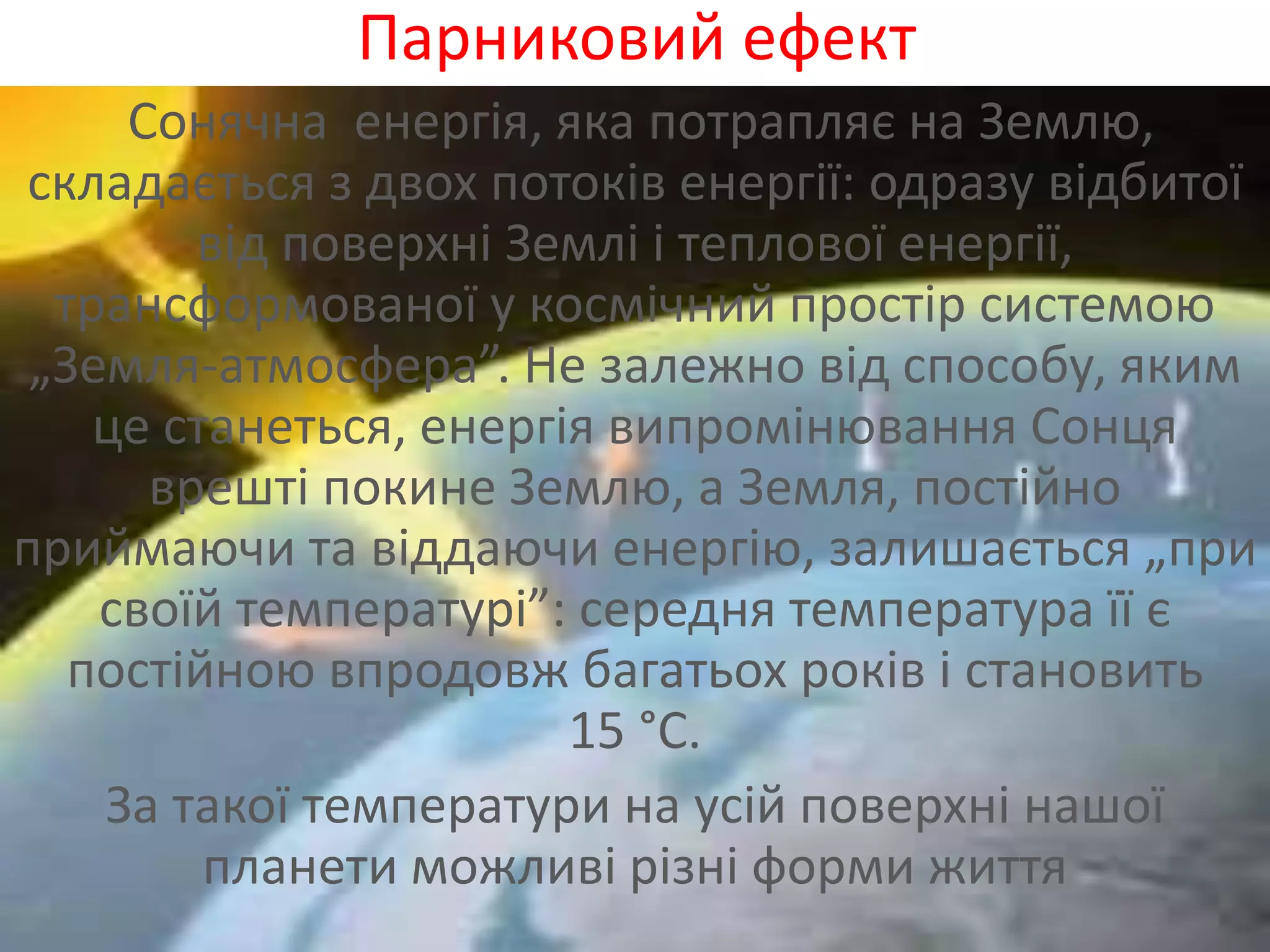 Парниковий ефект
Сонячна енергія, яка потрапляє на Землю,
складається з двох потоків енергії: одразу відбитої
від поверхні Землі і теплової енергії,
трансформованої у космічний простір системою
„Земля-атмосфера”. Не залежно від способу, яким
це станеться, енергія випромінювання Сонця
врешті покине Землю, а Земля, постійно
приймаючи та віддаючи енергію, залишається „при
своїй температурі”: середня температура її є
постійною впродовж багатьох років і становить
15 °С.
За такої температури на усій поверхні нашої
планети можливі різні форми життя
 