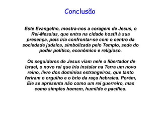 Este Evangelho, mostra-nos a coragem de Jesus, o
Rei-Messias, que entra na cidade hostil à sua
presença, pois iria confrontar-se com o centro da
sociedade judaica, simbolizada pelo Templo, sede do
poder político, econômico e religioso.
Os seguidores de Jesus viam nele o libertador de
Israel, o novo rei que iria instalar na Terra um novo
reino, livre dos domínios estrangeiros, que tanto
feriram o orgulho e o brio da raça hebraica. Porém,
Ele se apresenta não como um rei guerreiro, mas
como simples homem, humilde e pacífico.
Conclusão
 