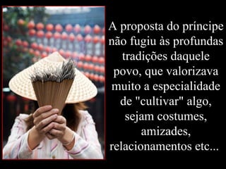 A proposta do príncipe
não fugiu às profundas
tradições daquele
povo, que valorizava
muito a especialidade
de "cultivar" algo,
sejam costumes,
amizades,
relacionamentos etc...
 