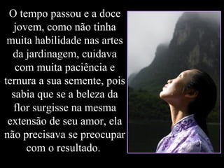 O tempo passou e a doce
jovem, como não tinha
muita habilidade nas artes
da jardinagem, cuidava
com muita paciência e
ternura a sua semente, pois
sabia que se a beleza da
flor surgisse na mesma
extensão de seu amor, ela
não precisava se preocupar
com o resultado.
 