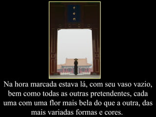 Na hora marcada estava lá, com seu vaso vazio,
bem como todas as outras pretendentes, cada
uma com uma flor mais bela do que a outra, das
mais variadas formas e cores.
 