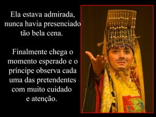 Ela estava admirada,
nunca havia presenciado
tão bela cena.
Finalmente chega o
momento esperado e o
príncipe observa cada
uma das pretendentes
com muito cuidado
e atenção.
 