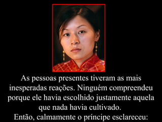 As pessoas presentes tiveram as mais
inesperadas reações. Ninguém compreendeu
porque ele havia escolhido justamente aquela
que nada havia cultivado.
Então, calmamente o príncipe esclareceu:
 