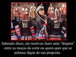 Sabendo disso, ele resolveu fazer uma "disputa"
entre as moças da corte ou quem quer que se
achasse digna de sua proposta.
 