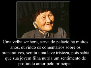 Uma velha senhora, serva do palácio há muitos
anos, ouvindo os comentários sobre os
preparativos, sentiu uma leve tristeza, pois sabia
que sua jovem filha nutria um sentimento de
profundo amor pelo príncipe.
 