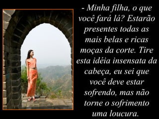 - Minha filha, o que
você fará lá? Estarão
presentes todas as
mais belas e ricas
moças da corte. Tire
esta idéia insensata da
cabeça, eu sei que
você deve estar
sofrendo, mas não
torne o sofrimento
uma loucura.
 