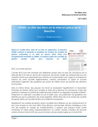 Page 1
Par Alban Jarry
Article pour Le Cercle Les Echos
14/11/2013
Depuis le 2 juillet 2013, date de sa mise en application, la directive
AIFMD continue à alimenter le quotidien de nombre de sociétés de
gestion confrontées à sa mise en œuvre. Entre choix d’un
enregistrement immédiat ou différé, la majeure partie des sociétés de
gestion semble opter pour basculer en 2014.
2013, une année décisive
L’année 2013 aura été marquée par différentes phases dans la prise de conscience de la
difficulté liée à la mise en œuvre de la directive. De janvier à juillet, les professionnels (ou une
majorité d’entre eux) apparaissait peu informés et ne percevaient pas l’urgence d’analyser les
impacts de cette nouvelle réglementation. Certains anticipaient un report et d’autres
attendaient sagement des guidelines plus précis de l’ESMA avant de prendre des décisions
structurantes.
Dans le même temps, des groupes de travail se réunissaient régulièrement à l’Association
Française de Gestion (AFG) pour analyser le texte de la directive et commencer à lister des
questions à adresser à l’autorité de tutelle française (l’AMF) et au régulateur européen (l’ESMA).
Finalement, le calendrier s’accéléra en juin et juillet avec une publication de guidelines non
définitifs puis par la publication des textes législatifs. AIFMD était née et le monde des sociétés
de gestion allait une nouvelle fois être structurellement bouleversé.
Rapidement, les sociétés de gestion durent accélérer leurs réflexions sur leur positionnement et
leur choix d’opter ou non pour AIFM. Entre décision commerciale, décision stratégique et feu
vert des équipes en charge de l’implémentation, il apparut que presque toutes choisir
d’attendre et d’être prêtes opérationnellement. Un certain nombre choisirent de basculer
certains fonds en format UCIT qui, pour le moment, est plus simple à gérer qu’un format FIA.
AIFMD, un état des lieux sur la mise en place de la
Directive
Finance / Réglementation
 