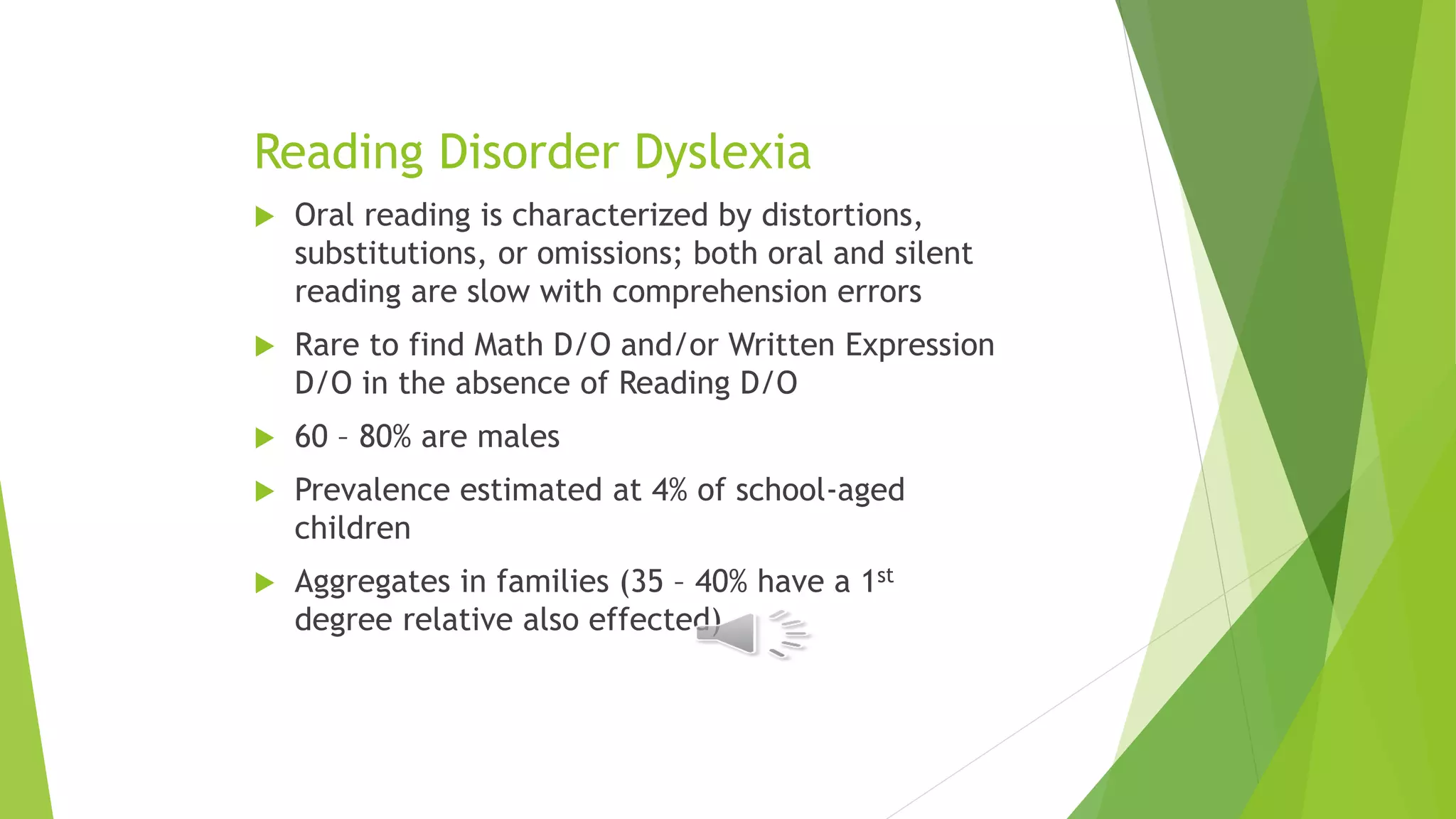 Reading Disorder Dyslexia
 Oral reading is characterized by distortions,
substitutions, or omissions; both oral and silent
reading are slow with comprehension errors
 Rare to find Math D/O and/or Written Expression
D/O in the absence of Reading D/O
 60 – 80% are males
 Prevalence estimated at 4% of school-aged
children
 Aggregates in families (35 – 40% have a 1st
degree relative also effected)
 