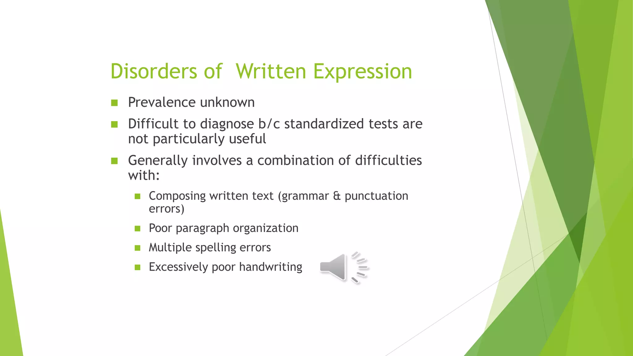 Disorders of Written Expression
 Prevalence unknown
 Difficult to diagnose b/c standardized tests are
not particularly useful
 Generally involves a combination of difficulties
with:
 Composing written text (grammar & punctuation
errors)
 Poor paragraph organization
 Multiple spelling errors
 Excessively poor handwriting
 