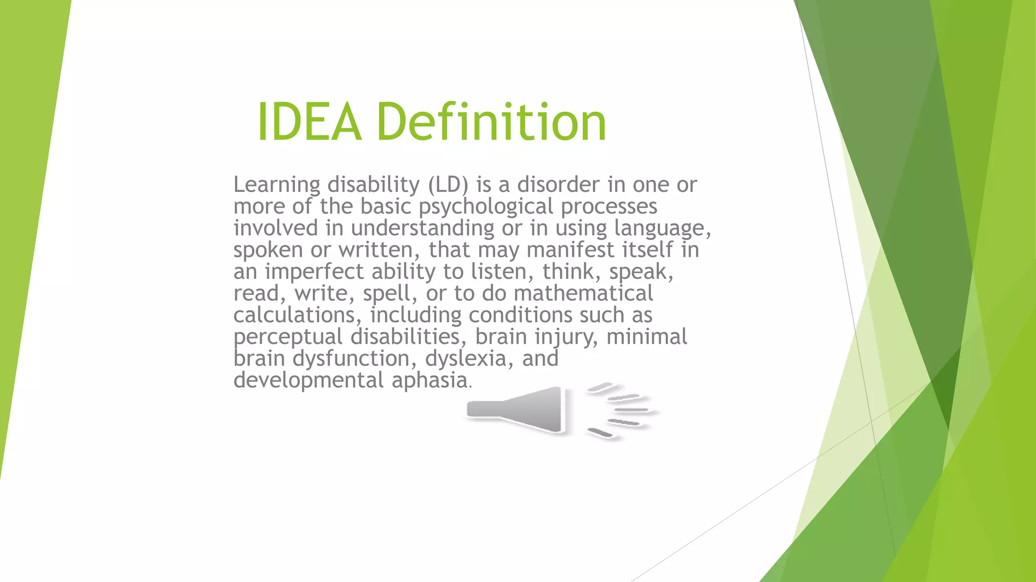 IDEA Definition
Learning disability (LD) is a disorder in one or
more of the basic psychological processes
involved in understanding or in using language,
spoken or written, that may manifest itself in
an imperfect ability to listen, think, speak,
read, write, spell, or to do mathematical
calculations, including conditions such as
perceptual disabilities, brain injury, minimal
brain dysfunction, dyslexia, and
developmental aphasia.
 