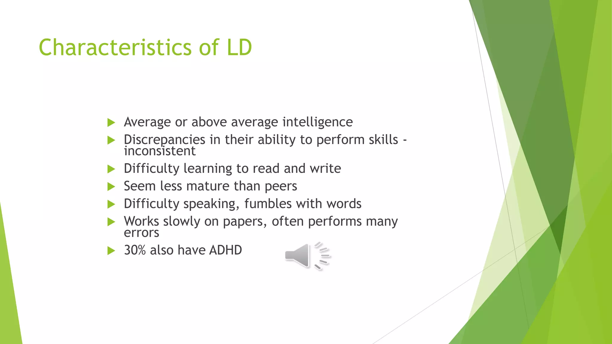 Characteristics of LD
 Average or above average intelligence
 Discrepancies in their ability to perform skills -
inconsistent
 Difficulty learning to read and write
 Seem less mature than peers
 Difficulty speaking, fumbles with words
 Works slowly on papers, often performs many
errors
 30% also have ADHD
 