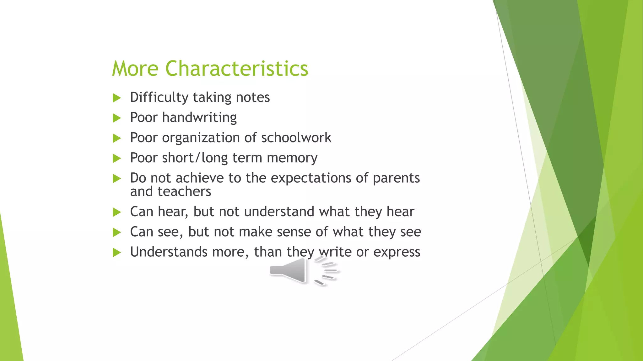More Characteristics
 Difficulty taking notes
 Poor handwriting
 Poor organization of schoolwork
 Poor short/long term memory
 Do not achieve to the expectations of parents
and teachers
 Can hear, but not understand what they hear
 Can see, but not make sense of what they see
 Understands more, than they write or express
 