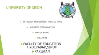 UNIVERSITY OF SINDH
 INSTRUCTOR :PROFESSOR.DR. AMJAD ALI ARAIN
 SUBMITTED BY:ANILA PARVEEN
 M.ED (MORNING)
 ROLL NO 33
FACULTY OF EDUCATION
HYDERABAD,SINDH
PAKISTAN
 